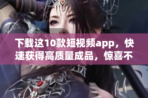 下载这10款短视频app，快速获得高质量成品，惊喜不断！