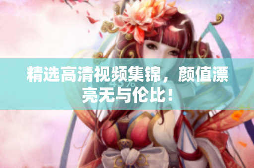精选高清视频集锦，颜值漂亮无与伦比！