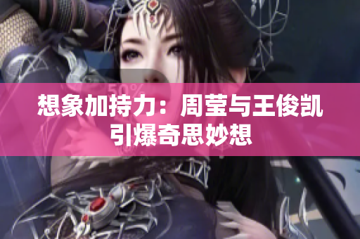 想象加持力：周莹与王俊凯引爆奇思妙想