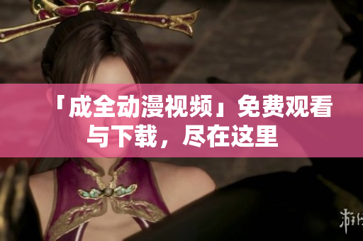 「成全动漫视频」免费观看与下载，尽在这里