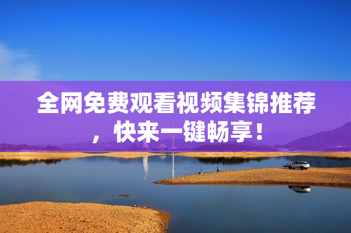 全网免费观看视频集锦推荐，快来一键畅享！