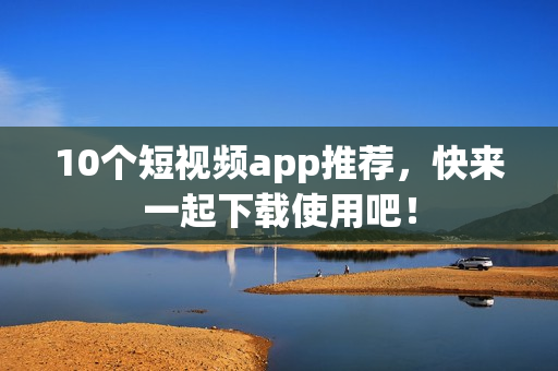 10个短视频app推荐，快来一起下载使用吧！