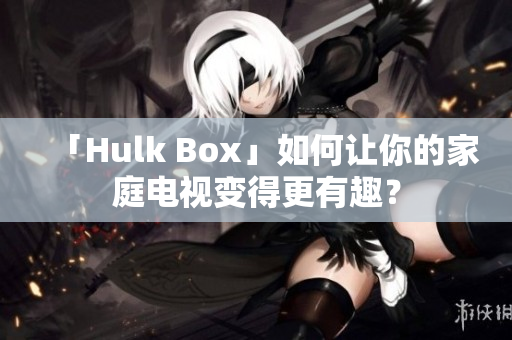 「Hulk Box」如何让你的家庭电视变得更有趣？