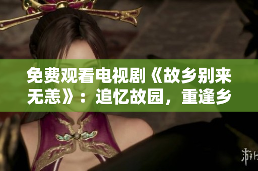 免费观看电视剧《故乡别来无恙》：追忆故园，重逢乡里情
