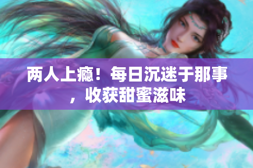 两人上瘾！每日沉迷于那事，收获甜蜜滋味