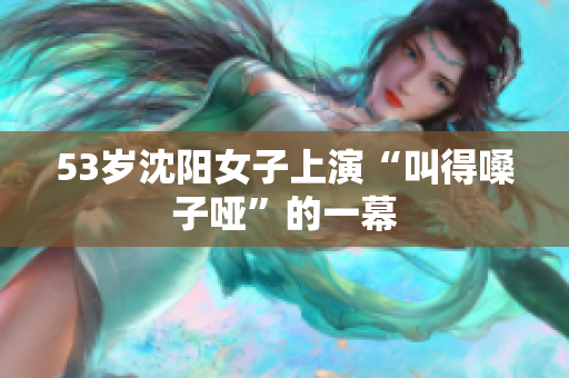 53岁沈阳女子上演“叫得嗓子哑”的一幕