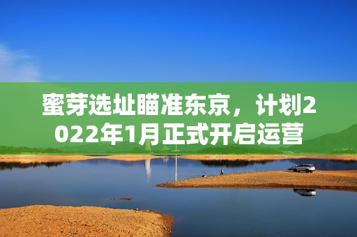 蜜芽选址瞄准东京，计划2022年1月正式开启运营