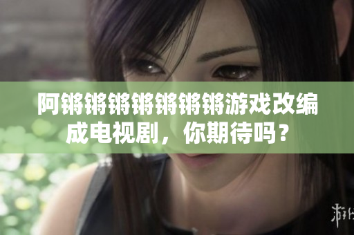阿锵锵锵锵锵锵锵游戏改编成电视剧，你期待吗？