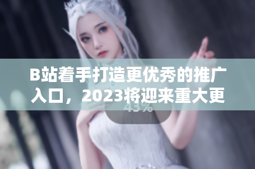 B站着手打造更优秀的推广入口，2023将迎来重大更新