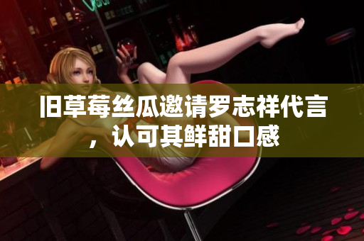 旧草莓丝瓜邀请罗志祥代言，认可其鲜甜口感
