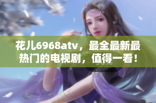 花儿6968atv，最全最新最热门的电视剧，值得一看！