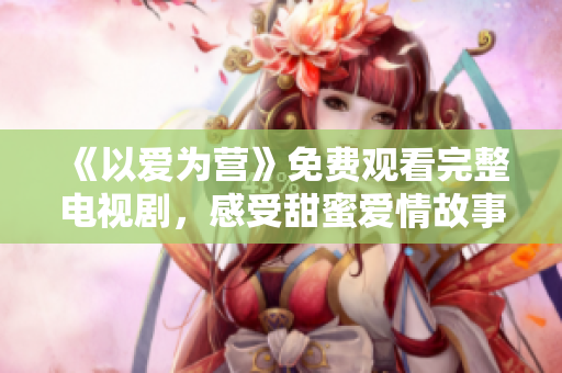 《以爱为营》免费观看完整电视剧，感受甜蜜爱情故事