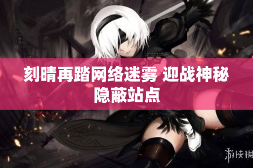 刻晴再踏网络迷雾 迎战神秘隐蔽站点