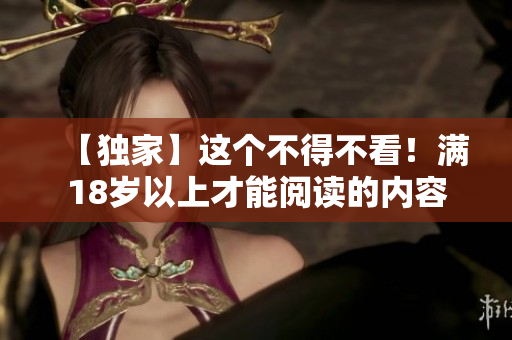 【独家】这个不得不看！满18岁以上才能阅读的内容