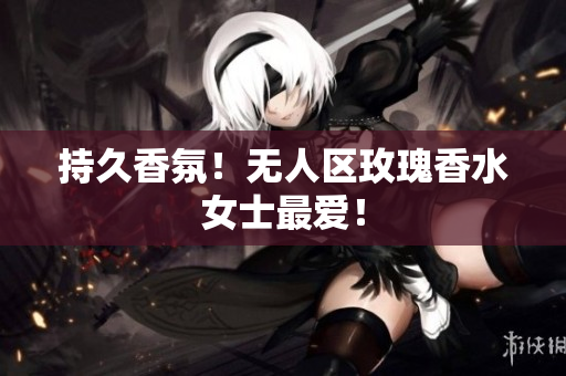 持久香氛！无人区玫瑰香水女士最爱！