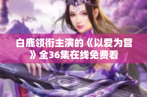 白鹿领衔主演的《以爱为营》全36集在线免费看