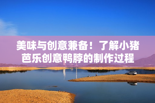 美味与创意兼备！了解小猪芭乐创意鸭脖的制作过程