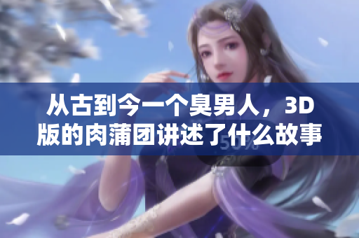 从古到今一个臭男人，3D版的肉蒲团讲述了什么故事？