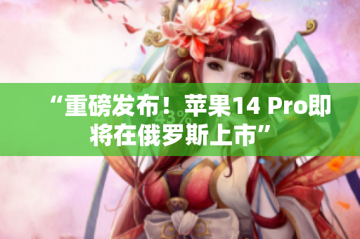 “重磅发布！苹果14 Pro即将在俄罗斯上市”