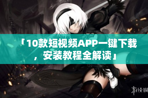 「10款短视频APP一键下载，安装教程全解读」