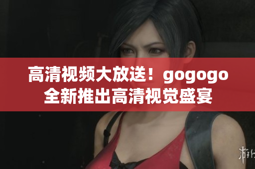 高清视频大放送！gogogo全新推出高清视觉盛宴