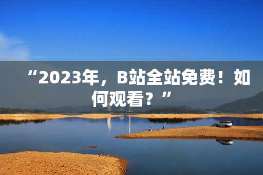 “2023年，B站全站免费！如何观看？”