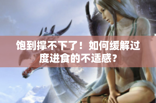 饱到撑不下了！如何缓解过度进食的不适感？