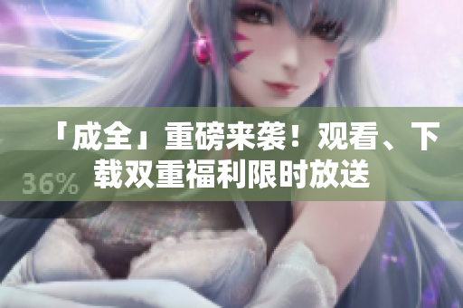「成全」重磅来袭！观看、下载双重福利限时放送