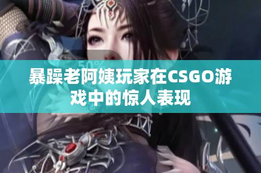 暴躁老阿姨玩家在CSGO游戏中的惊人表现