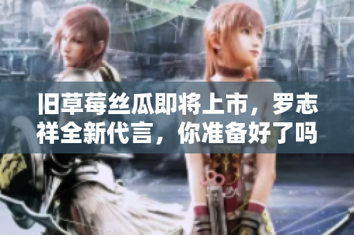旧草莓丝瓜即将上市，罗志祥全新代言，你准备好了吗？