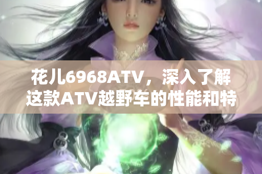 花儿6968ATV，深入了解这款ATV越野车的性能和特点