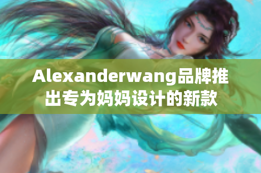 Alexanderwang品牌推出专为妈妈设计的新款