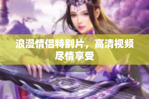 浪漫情侣特别片，高清视频尽情享受