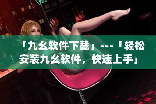 「九幺软件下载」---「轻松安装九幺软件，快速上手」)