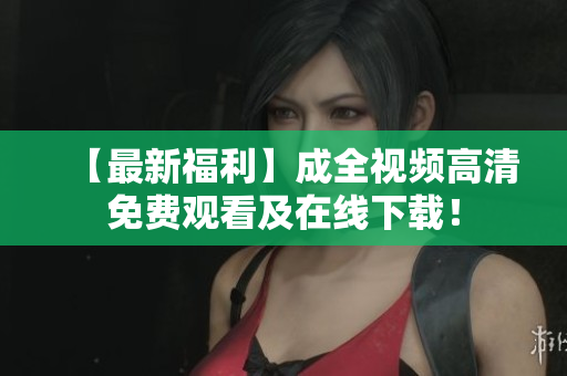 【最新福利】成全视频高清免费观看及在线下载！