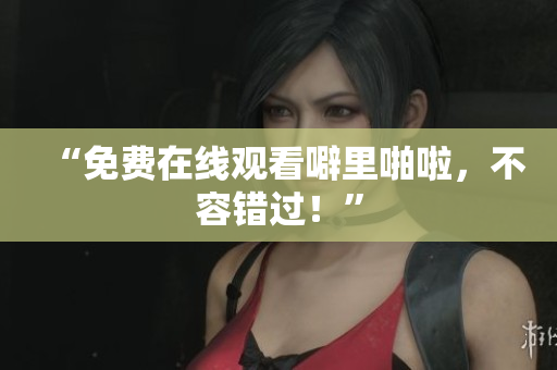 “免费在线观看噼里啪啦，不容错过！”