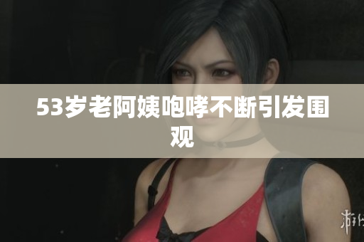 53岁老阿姨咆哮不断引发围观