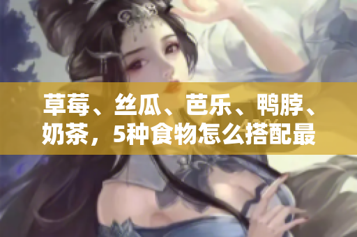 草莓、丝瓜、芭乐、鸭脖、奶茶，5种食物怎么搭配最佳？——美食搭配攻略！