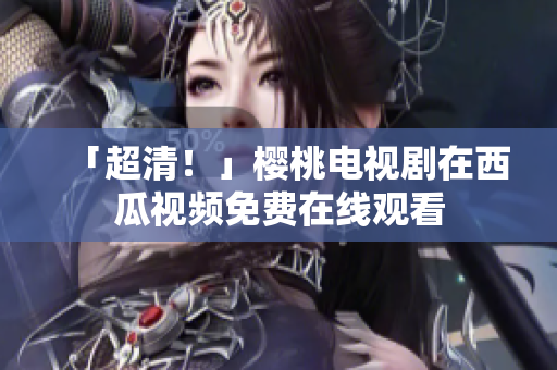 「超清！」樱桃电视剧在西瓜视频免费在线观看