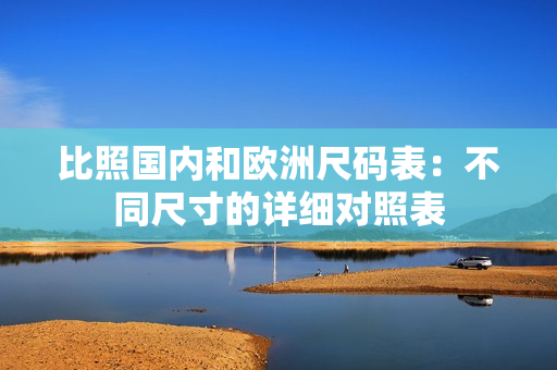 比照国内和欧洲尺码表：不同尺寸的详细对照表