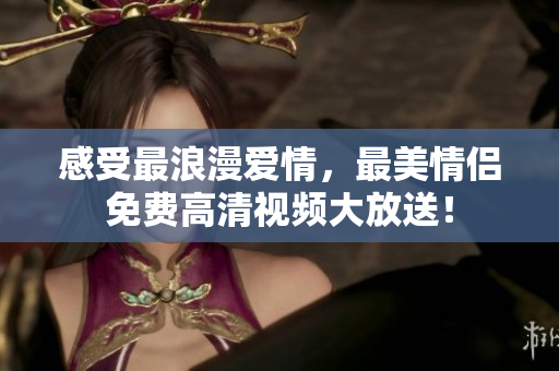 感受最浪漫爱情，最美情侣免费高清视频大放送！