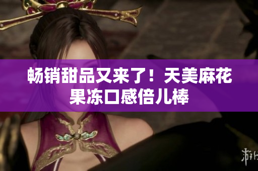 畅销甜品又来了！天美麻花果冻口感倍儿棒