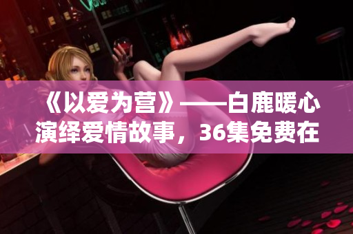 《以爱为营》——白鹿暖心演绎爱情故事，36集免费在线观看