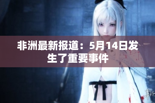非洲最新报道：5月14日发生了重要事件
