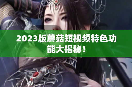 2023版蘑菇短视频特色功能大揭秘！