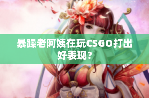 暴躁老阿姨在玩CSGO打出好表现？