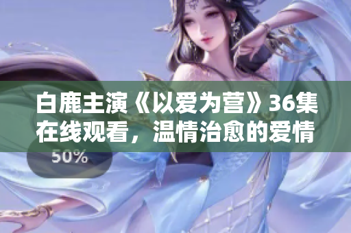 白鹿主演《以爱为营》36集在线观看，温情治愈的爱情故事
