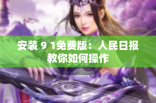 安装 9 1免费版：人民日报教你如何操作
