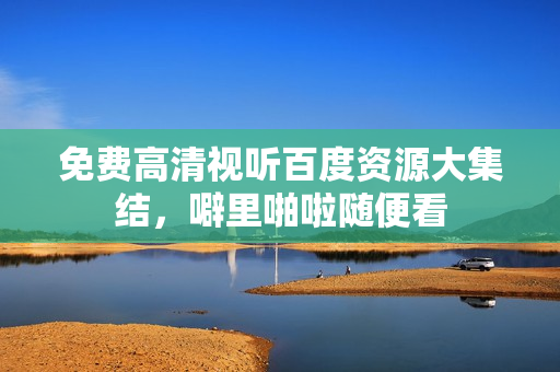免费高清视听百度资源大集结，噼里啪啦随便看