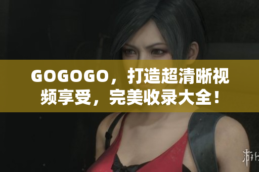 GOGOGO，打造超清晰视频享受，完美收录大全！